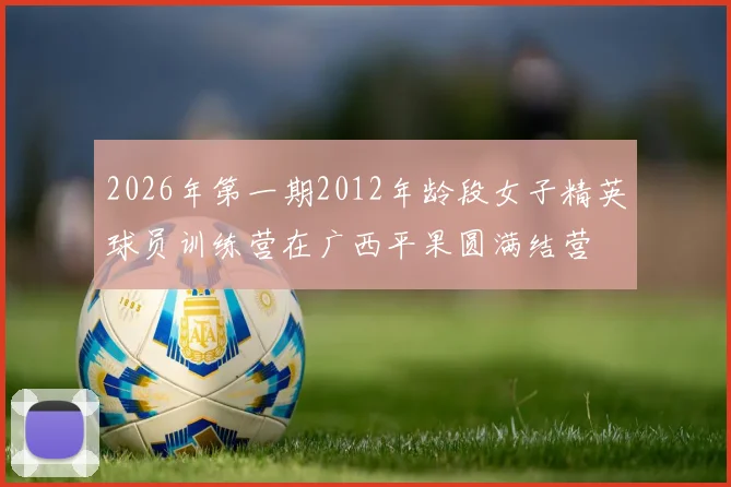 2026年第一期2012年龄段女子精英球员训练营在广西平果圆满结营