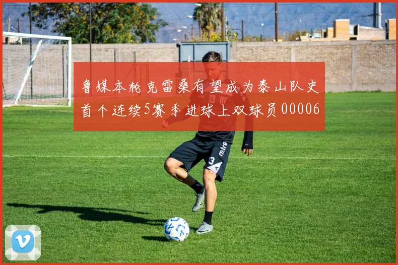 鲁媒本轮克雷桑有望成为泰山队史首个连续5赛季进球上双球员0000644