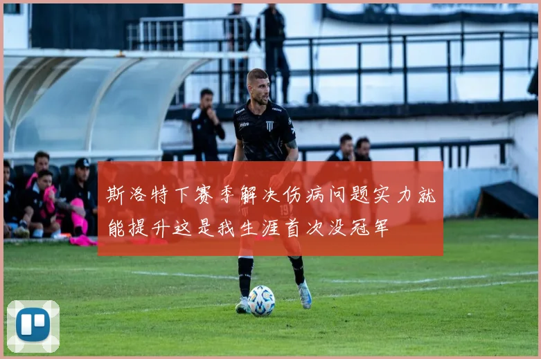 斯洛特下赛季解决伤病问题实力就能提升这是我生涯首次没冠军