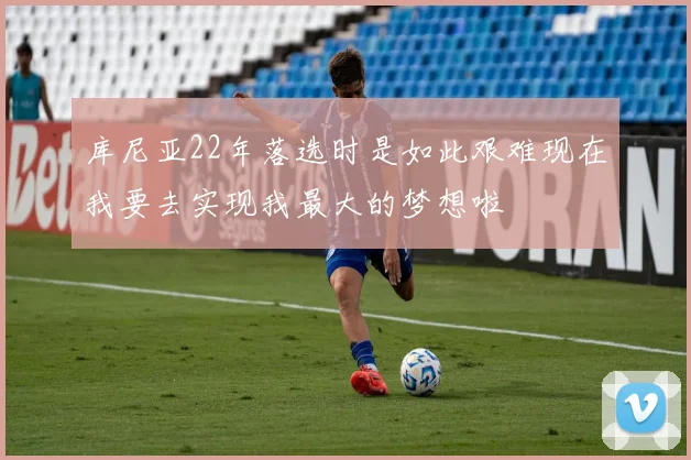 库尼亚22年落选时是如此艰难现在我要去实现我最大的梦想啦