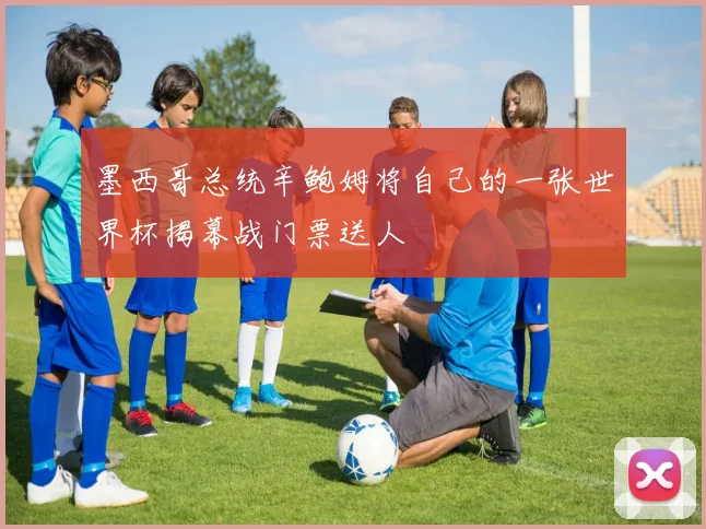墨西哥总统辛鲍姆将自己的一张世界杯揭幕战门票送人