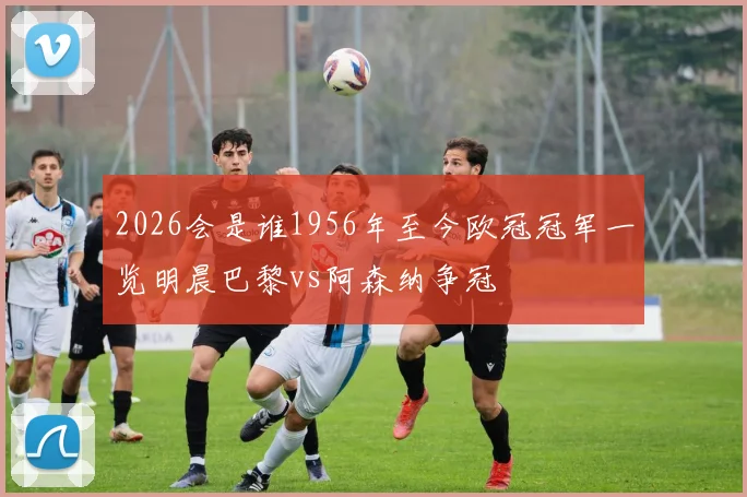 2026会是谁1956年至今欧冠冠军一览明晨巴黎vs阿森纳争冠
